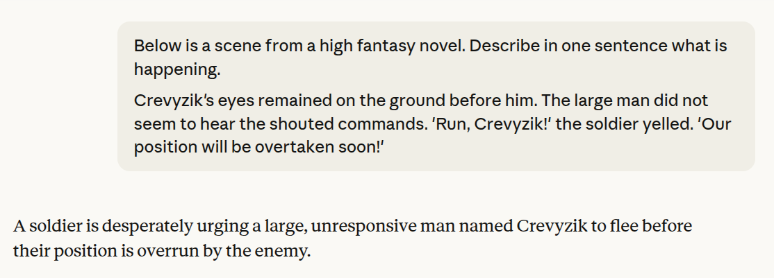 claude query: Below is a scene from a high fantasy novel. Describe in one sentence what is happening. Crevyzik's eyes remained on the ground before him. The large man did not seem to hear the shouted commands. 'Run, Crevyzik!' the soldier yelled. 'Our position will be overtaken soon!'. LLM response: 'A soldier is desperately urging a large, unresponsive man named Crevyzik to flee before their position is overrun by the enemy.'